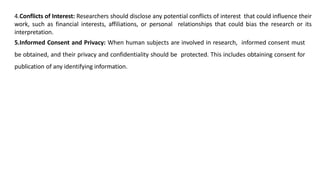 4.Conflicts of Interest: Researchers should disclose any potential conflicts of interest that could influence their
work, such as financial interests, affiliations, or personal relationships that could bias the research or its
interpretation.
5.Informed Consent and Privacy: When human subjects are involved in research, informed consent must
be obtained, and their privacy and confidentiality should be protected. This includes obtaining consent for
publication of any identifying information.
 