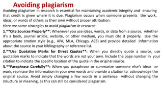 Avoiding plagiarism
Avoiding plagiarism in research is essential for maintaining academic integrity and ensuring
that credit is given where it is due. Plagiarism occurs when someone presents the work,
ideas, or words of others as their own without proper attribution.
Here are some strategies to avoid plagiarism in research:
1.**Cite Sources Properly**: Whenever you use ideas, words, or data from a source, whether
it's a book, journal article, website, or other medium, you must cite it properly. Use the
appropriate citation style (e.g., APA, MLA, Chicago, ACS) and provide detailed information
about the source in your bibliography or reference list.
2.**Use Quotation Marks for Direct Quotes**: When you directly quote a source, use
quotation marks to indicate that the words are not your own. Include the page number in your
citation to indicate the specific location of the quote in the original source.
3.**Paraphrase Carefully**: When you paraphrase or summarize someone else's ideas or
work, rephrase the information in your own words and provide a citation to acknowledge the
original source. Avoid simply changing a few words in a sentence without changing the
structure or meaning, as this can still be considered plagiarism.
 