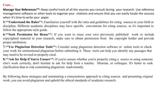 Cont…
Manage Your References**: Keep careful track of all the sources you consult during your research. Use reference
management software or other tools to organize your citations and ensure that you can easily locate the sources
when it's time to write your paper.
5.**Understand the Rules**: Familiarize yourself with the rules and guidelines for citing sources in your field or
discipline. Different academic disciplines may have specific conventions for citing sources, so it's important to
follow the appropriate style guide.
6.**Seek Permission for Reuse**: If you want to reuse your own previously published work or include
copyrighted material in your research, make sure to obtain permission from the copyright holder and provide
proper attribution.
7.**Use Plagiarism Detection Tools**: Consider using plagiarism detection software or online tools to check
your work for unintentional plagiarism before submitting it. These tools can help you identify any passages that
may need to be revised or properly cited.
8.**Ask for Help if You're Unsure**: If you're unsure whether you're properly citing a source or using someone
else's work correctly, don't hesitate to ask for help from a teacher, librarian, or colleague. It's better to seek
clarification than to risk committing plagiarism inadvertently.
By following these strategies and maintaining a conscientious approach to citing sources and presenting original
work, you can avoid plagiarism and uphold the ethical standards of academic research.
 