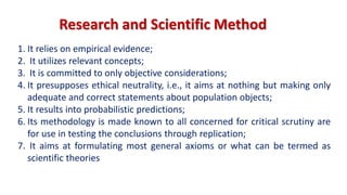 1. It relies on empirical evidence;
2. It utilizes relevant concepts;
3. It is committed to only objective considerations;
4. It presupposes ethical neutrality, i.e., it aims at nothing but making only
adequate and correct statements about population objects;
5. It results into probabilistic predictions;
6. Its methodology is made known to all concerned for critical scrutiny are
for use in testing the conclusions through replication;
7. It aims at formulating most general axioms or what can be termed as
scientific theories
Research and Scientific Method
 