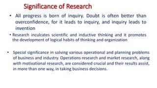 Significance of Research
• Research inculcates scientific and inductive thinking and it promotes
the development of logical habits of thinking and organization
• All progress is born of inquiry. Doubt is often better than
overconfidence, for it leads to inquiry, and inquiry leads to
invention
• Special significance in solving various operational and planning problems
of business and industry. Operations research and market research, along
with motivational research, are considered crucial and their results assist,
in more than one way, in taking business decisions.
 