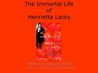 The Immortal Life ofHenrietta Lacks Written by Rebecca Skloot Creative response by: Kimberly Bradford 