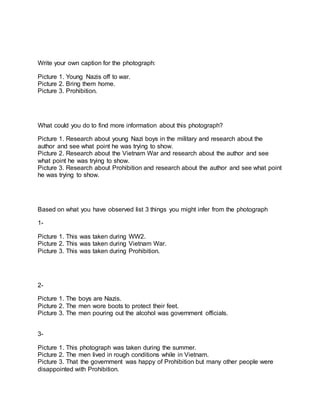 Write your own caption for the photograph: 
Picture 1. Young Nazis off to war. 
Picture 2. Bring them home. 
Picture 3. Prohibition. 
What could you do to find more information about this photograph? 
Picture 1. Research about young Nazi boys in the military and research about the 
author and see what point he was trying to show. 
Picture 2. Research about the Vietnam War and research about the author and see 
what point he was trying to show. 
Picture 3. Research about Prohibition and research about the author and see what point 
he was trying to show. 
Based on what you have observed list 3 things you might infer from the photograph 
1- 
Picture 1. This was taken during WW2. 
Picture 2. This was taken during Vietnam War. 
Picture 3. This was taken during Prohibition. 
2- 
Picture 1. The boys are Nazis. 
Picture 2. The men wore boots to protect their feet. 
Picture 3. The men pouring out the alcohol was government officials. 
3- 
Picture 1. This photograph was taken during the summer. 
Picture 2. The men lived in rough conditions while in Vietnam. 
Picture 3. That the government was happy of Prohibition but many other people were 
disappointed with Prohibition. 
