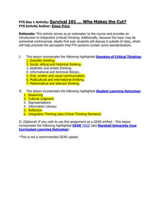 FYS Day 1 Activity: Survival 101 … Who Makes the Cut?
FYS Activity Author: Elmer Price
Rationale: This activity serves as an icebreaker to the course and provides an
introduction to integrative (critical) thinking. Additionally, because this topic may be
somewhat controversial, ideally first year students will discuss it outside of class, which
will help promote the perception that FYS sections contain some standardization.
I. This lesson incorporates the following highlighted Domains of Critical Thinking:
1. Scientific thinking.
2. Social, ethical and historical thinking.
3. Aesthetic and artistic thinking.
4. Informational and technical literacy.
5. Oral, written and visual communication.
6. Multicultural and international thinking.
7. Mathematical and abstract thinking.
II. This lesson incorporates the following highlighted Student Learning Outcomes:
1. Reasoning
2. Cultural Judgment
3. Representations
4. Information Literacy
5. Reflection
6. Integrative Thinking (aka Critical Thinking Domains)
II. (Optional) If you wish to use this assignment as a GEAR artifact - This lesson
incorporates the following highlighted GEAR TAGS (aka Marshall University Core
Curriculum Learning Outcomes)
*This is not a recommended GEAR upload.
 