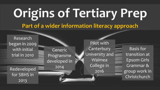 Origins of Tertiary Prep
Part of a wider information literacy approach
Research
began in 2009
with initial
trial in 2010
Redeveloped
for SBHS in
2013
Generic
Programme
developed in
2014
Pilot with
Canterbury
University and
Waimea
College in
2016
Basis for
transition at
Epsom Girls
Grammar &
group work in
Christchurch
 