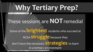 Why Tertiary Prep?
These sessions are NOTremedial
Some of the brightest students who succeed at
NCEA strugglebecause they
don’t have the necessary strategies to learn
in a tertiary environment
 