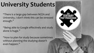 University Students
“There is a large gap between NCEA and
University, I don't think this can be stressed
enough.”
“Being able to Google effectively and study
alone is huge.”
“How to plan for study because sometimes
without planning the studying doesn't
even happen.”
 