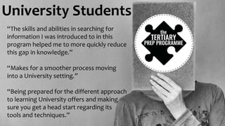 University Students
“The skills and abilities in searching for
information I was introduced to in this
program helped me to more quickly reduce
this gap in knowledge.”
“Makes for a smoother process moving
into a University setting.”
“Being prepared for the different approach
to learning University offers and making
sure you get a head start regarding its
tools and techniques.”
 