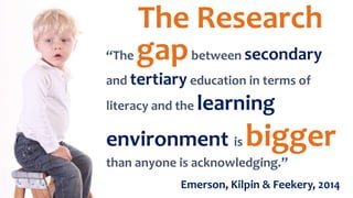 “The gapbetween secondary
and tertiary education in terms of
literacy and the learning
environment is bigger
than anyone is acknowledging.”
Emerson, Kilpin & Feekery, 2014
The Research
 