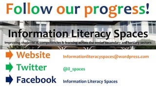 Follow our progress!
Information Literacy Spaces
Improving students’ IL competencies & learning across the senior secondary and tertiary sectors
Website Informationliteracyspaces@wordpress.com
Twitter @il_spaces
Facebook Information Literacy Spaces
 