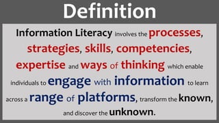 Information Literacy involves the processes,
strategies, skills, competencies,
expertise and ways of thinking which enable
individuals to engage with information to learn
across a range of platforms, transform the known,
and discover the unknown.
Definition
 