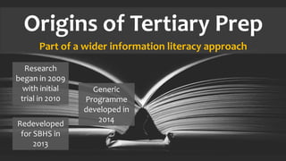 Origins of Tertiary Prep
Part of a wider information literacy approach
Research
began in 2009
with initial
trial in 2010
Redeveloped
for SBHS in
2013
Generic
Programme
developed in
2014
 