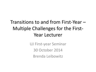 Transitions to and from First-Year – 
Multiple Challenges for the First- 
Year Lecturer 
UJ First-year Seminar 
30 October 2014 
Brenda Leibowitz 
 