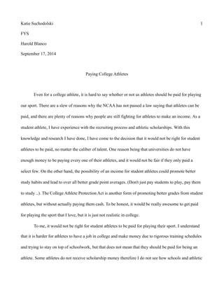 Katie Suchodolski 1 
FYS 
Harold Blanco 
September 17, 2014 
Paying College Athletes 
Even for a college athlete, it is hard to say whether or not us athletes should be paid for playing 
our sport. There are a slew of reasons why the NCAA has not passed a law saying that athletes can be 
paid, and there are plenty of reasons why people are still fighting for athletes to make an income. As a 
student athlete, I have experience with the recruiting process and athletic scholarships. With this 
knowledge and research I have done, I have come to the decision that it would not be right for student 
athletes to be paid, no matter the caliber of talent. One reason being that universities do not have 
enough money to be paying every one of their athletes, and it would not be fair if they only paid a 
select few. On the other hand, the possibility of an income for student athletes could promote better 
study habits and lead to over all better grade point averages. (Don't just pay students to play, pay them 
to study ..). The College Athlete Protection Act is another form of promoting better grades from student 
athletes, but without actually paying them cash. To be honest, it would be really awesome to get paid 
for playing the sport that I love, but it is just not realistic in college. 
To me, it would not be right for student athletes to be paid for playing their sport. I understand 
that it is harder for athletes to have a job in college and make money due to rigorous training schedules 
and trying to stay on top of schoolwork, but that does not mean that they should be paid for being an 
athlete. Some athletes do not receive scholarship money therefore I do not see how schools and athletic 
 