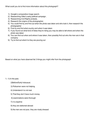 What could you do to find more information about this photograph?

1)
2)
3)
4)
5)
6)
7)
8)
9)

Google’s comparative image search.
Researching Hitler’s early political campaign.
Researching Civil Rights protests.
Research the origins of the photographer.
You could first try and find out when the photo was taken and who took it, then research the
photographer
First try and find what country and when it was taken
If you found out what kind of bikes they’re riding you may be able to tell where and when the
photo was taken
You can find out when and where it was taken, then possibly find out who the men are in that
company
Try to find out what it is they are pouring out

Based on what you have observed list 3 things you might infer from the photograph

1.- 1) In the past.
2)Before/Early holocaust.
3) Policemen were not helping.
4) Understand it is not real.
5) That they don’t have much money
6) examinations were thorough
7) it is daytime
8) they are stationed abroad
9) the men are not poor, they are nicely dressed

 