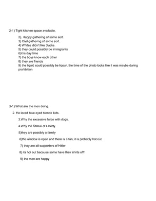 2-1) Tight kitchen space available.
2). Happy gathering of some sort.
3) Civil gathering of some sort.
4) Whites didn’t like blacks.
5) they could possibly be immigrants
6)it is day time
7) the boys know each other
8) they are friends
9) the liquid could possibly be liqour, the time of the photo looks like it was maybe during
prohibition

3-1) What are the men doing.
2. He loved blue eyed blonde kids.
3.Why the excessive force with dogs.
4.Why the Statue of Liberty.
5)they are possibly a family
6)the window is open and there is a fan, it is probably hot out
7) they are all supporters of Hitler
8) its hot out because some have their shirts offf
9) the men are happy

 