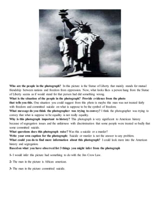 Who are the people in the photograph? In this picture is the Statue of Liberty that mainly stands for mutual 
friendship between nations and freedom from oppression. Now, what looks likes a person hung from the Statue 
of Liberty seems as if would stand for that person had did something wrong. 
What is the situation of the people in the photograph? Provide evidence from the photo 
that tells you this. One situation you could suggest from this photo is maybe this man was not treated fairly 
with freedom and committed suicide on what is suppose to be the symbol of freedom. 
What message do you think the photographer was trying to convey? I think the photographer was trying to 
convey that what is suppose to be equality is not really equality. 
Why is this photograph important to history? This photograph is very significant to American history 
because of segregation issues and the unfairness with discrimination that some people were treated so badly that 
some committed suicide. 
What questions does this photograph raise? Was this a suicide or a murder? 
Write your own caption for the photograph: Suicide or murder is not the answer to any problem. 
What could you do to find more information about this photograph? I could look more into the American 
history and segregation. 
Based on what you have observed list 3 things you might infer from the photograph 
1- I would infer this picture had something to do with the Jim Crow Law. 
2- The man in the picture is African american. 
3- The man in the picture committed suicide. 
 