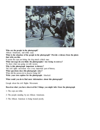 Who are the people in the photograph? 
African Americans, and white cops. 
What is the situation of the people in the photograph? Provide evidence from the photo 
that tells you this. 
It seems the cops are letting the dog attack a black man. 
What message do you think the photographer was trying to convey? 
To show what was going on with racism. 
Why is this photograph important to history? 
The civil rights movement was a very important part of history. 
What questions does this photograph raise? 
What did the person do to deserve being bit? 
Write your own caption for the photograph: Attacked. 
What could you do to find more information about this photograph? 
Google about the civil Rights Movement. 
Based on what you have observed list 3 things you might infer from the photograph 
1- The cops are white. 
2- The people standing by are African Americans. 
3- The African American is being treated poorly. 
