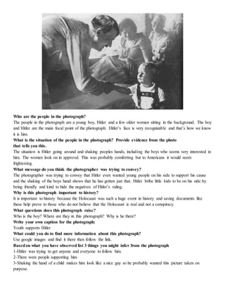 Who are the people in the photograph? 
The people in the photograph are a young boy, Hitler and a few older women sitting in the background. The boy 
and Hitler are the main focal point of the photograph. Hitler’s face is very recognizable and that’s how we know 
it is him. 
What is the situation of the people in the photograph? Provide evidence from the photo 
that tells you this. 
The situation is Hitler going around and shaking peoples hands, including the boys who seems very interested in 
him. The women look on in approval. This was probably comforting but to Americans it would seem 
frightening. 
What message do you think the photographer was trying to convey? 
The photographer was trying to convey that Hitler even wanted young people on his side to support his cause 
and the shaking of the boys hand shows that he has gotten just that. Hitler bribe little kids to be on his side by 
being friendly and kind to hide the negatives of Hitler’s ruling. 
Why is this photograph important to history? 
It is important to history because the Holocaust was such a huge event in history and saving documents like 
these help prove to those who do not believe that the Holocaust is real and not a conspiracy. 
What questions does this photograph raise? 
Who is the boy? Where are they in this photograph? Why is he there? 
Write your own caption for the photograph: 
Youth supports Hitler 
What could you do to find more information about this photograph? 
Use google images and find it there then follow the link. 
Based on what you have observed list 3 things you might infer from the photograph 
1-Hitler was trying to get anyone and everyone to follow him. 
2-There were people supporting him 
3-Shaking the hand of a child makes him look like a nice guy so he probably wanted this picture taken on 
purpose. 
 