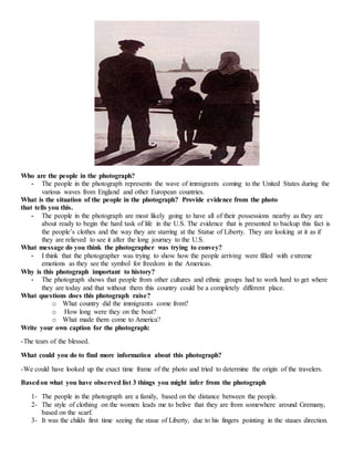 Who are the people in the photograph? 
- The people in the photograph represents the wave of immigrants coming to the United States during the 
various waves from England and other European countries. 
What is the situation of the people in the photograph? Provide evidence from the photo 
that tells you this. 
- The people in the photograph are most likely going to have all of their possessions nearby as they are 
about ready to begin the hard task of life in the U.S. The evidence that is presented to backup this fact is 
the people’s clothes and the way they are starring at the Statue of Liberty. They are looking at it as if 
they are relieved to see it after the long journey to the U.S. 
What message do you think the photographer was trying to convey? 
- I think that the photographer was trying to show how the people arriving were filled with extreme 
emotions as they see the symbol for freedom in the Americas. 
Why is this photograph important to history? 
- The photograph shows that people from other cultures and ethnic groups had to work hard to get where 
they are today and that without them this country could be a completely different place. 
What questions does this photograph raise? 
o What country did the immigrants come from? 
o How long were they on the boat? 
o What made them come to America? 
Write your own caption for the photograph: 
-The tears of the blessed. 
What could you do to find more information about this photograph? 
-We could have looked up the exact time frame of the photo and tried to determine the origin of the travelers. 
Based on what you have observed list 3 things you might infer from the photograph 
1- The people in the photograph are a family, based on the distance between the people. 
2- The style of clothing on the women leads me to belive that they are from somewhere around Gremany, 
based on the scarf. 
3- It was the childs first time seeing the staue of Liberty, due to his fingers pointing in the staues direction. 
 