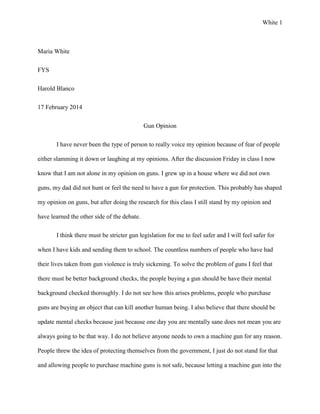 White 1

Maria White
FYS
Harold Blanco
17 February 2014
Gun Opinion
I have never been the type of person to really voice my opinion because of fear of people
either slamming it down or laughing at my opinions. After the discussion Friday in class I now
know that I am not alone in my opinion on guns. I grew up in a house where we did not own
guns, my dad did not hunt or feel the need to have a gun for protection. This probably has shaped
my opinion on guns, but after doing the research for this class I still stand by my opinion and
have learned the other side of the debate.
I think there must be stricter gun legislation for me to feel safer and I will feel safer for
when I have kids and sending them to school. The countless numbers of people who have had
their lives taken from gun violence is truly sickening. To solve the problem of guns I feel that
there must be better background checks, the people buying a gun should be have their mental
background checked thoroughly. I do not see how this arises problems, people who purchase
guns are buying an object that can kill another human being. I also believe that there should be
update mental checks because just because one day you are mentally sane does not mean you are
always going to be that way. I do not believe anyone needs to own a machine gun for any reason.
People threw the idea of protecting themselves from the government, I just do not stand for that
and allowing people to purchase machine guns is not safe, because letting a machine gun into the

 