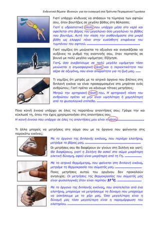 Ενδεικτικά θέματα Φυσικών για την εισαγωγή στα Πρότυπα Πειραματικά Γυμνάσια
Γιατί υπάρχει κίνδυνος να σπάσουν τα τύμπανα των αφτιών
σου, όταν βουτήξεις σε μεγάλο βάθος στη θάλασσα;
Γιατί η υδροστατική πίεση που υπάρχει μέσα στο νερό και
οφείλεται στο βάρος του μεγαλώνει όσο μεγαλώνει το βάθος
που βουτάμε. Αυτή την πίεση την αισθανόμαστε στα μικρά
βάθη ως ελαφρύ πόνο στην ευαίσθητη επιφάνεια του
τυμπάνου του αφτιού. …………………………………………………………
Γιατί νομίζεις ότι μειώνεται το οξυγόνο και αναγκάζεσαι να
αυξάνεις το ρυθμό της αναπνοής σου, όταν περπατάς σε
βουνό με πολύ μεγάλο υψόμετρο; Εξήγησε.
Γιατί, όσο ανεβαίνουμε σε πολύ μεγάλο υψόμετρο τόσο
μειώνεται η ατμοσφαιρική πίεση και η περιεκτικότητα του
αέρα σε οξυγόνο, που είναι απαραίτητο για τη ζωή μας. ……
Τι νομίζεις ότι μετράς με το ιατρικό όργανο που βλέπεις στη
διπλανή εικόνα να είναι προσαρμοσμένο στο μπράτσο ενός
ανθρώπου; Γιατί πρέπει να κάνουμε τέτοιες μετρήσεις;
Μετρώ την αρτηριακή πίεσή του. Η αρτηριακή πίεση του
ανθρώπου πρέπει να μην είναι υψηλότερη ή χαμηλότερη
από τα φυσιολογικά επίπεδα. …………………………………………………
Ποια κοινή έννοια υπάρχει σε όλες τις παραπάνω απαντήσεις σου; Γράψε την και
κύκλωσέ τη, όπου την έχεις χρησιμοποιήσει στις απαντήσεις σου.
Η κοινή έννοια που υπάρχει σε όλες τις απαντήσεις μου είναι η πίεση…………………………….
Τι άλλο μπορείς να μετρήσεις στο σώμα σου με τα όργανα που φαίνονται στις
παρακάτω εικόνες;
Με το όργανο της διπλανής εικόνας, που περιέχει ελατήριο,
μετράμε το βάρος μας. ……………………………………………………………
Οι μετρήσεις σου θα διαφέρουν αν γίνουν στη Σελήνη και γιατί;
Θα διαφέρουν, γιατί η Σελήνη θα ασκεί στο σώμα μικρότερη
ελκτική δύναμη, αφού είναι μικρότερη από τη Γη. …………………
Με το ιατρικό θερμόμετρο, που φαίνεται στη διπλανή εικόνα,
μετράμε τη θερμοκρασία του σώματός μας. ……………………………
Ποιες μετρήσεις αυτού του οργάνου δεν προκαλούν
ανησυχία; Οι μετρήσεις της θερμοκρασίας του σώματός μας
είναι φυσιολογικές όταν είναι περίπου 37 0
C. …………………………
Με το όργανο της διπλανής εικόνας, που αποτελείται από ένα
ελατήριο, μπορούμε να μετρήσουμε τη δύναμη που μπορούμε
να ασκήσουμε με το χέρι μας. Όσο μεγαλύτερη είναι η
δύναμή μας τόσο μεγαλύτερη είναι η παραμόρφωση του
ελατηρίου. …………………………………………………………………………………
 