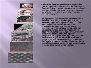 Αλλά και τα άτομα αποτελούνται από ακόμη
μικρότερα σωματίδια – σε αυτό ο Δημόκριτος
δεν είχε δίκιο – τα πρωτόνια και τα νετρόνια,
που αποτελούν τον πυρήνα του ατόμου, και
τα ηλεκτρόνια, που περιστρέφονται γύρω
από τον πυρήνα.


Τα πρωτόνια και τα νετρόνια αποτελούνται
και αυτά από μικρότερα σωματίδια, τα
κουάρκς. Σήμερα θεωρούμε τα ηλεκτρόνια
και τα κουάρκς θεμελιώδη ή αλλιώς
στοιχειώδη σωματίδια από τα οποία
αποτελείται η ύλη σε όλες τις μορφές της.
Είναι εκπληκτικό αλλά πραγματικό! Το
τεράστιο πλήθος των διαφορετικών υλικών
σωμάτων αποτελείται από 3 μόνο
διαφορετικά σωματίδια ύλης, τα ηλεκτρόνια
και δύο διαφορετικά κουάρκς. Στις εικόνες
μπορείς να δεις σε διαδοχικές μεγεθύνσεις
ένα κουτάκι αλουμινίου και να διαπιστώσεις
πόσο διαφορετική φαίνεται στο μικροσκόπιο
η «λεία» επιφάνεια του μετάλλου.

 