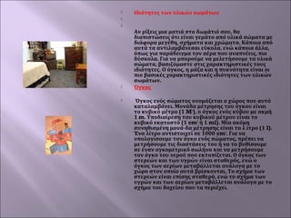 

Ιδιότητες των υλικών σωμάτων








Αν ρίξεις μια ματιά στο δωμάτιό σου, θα
διαπιστώσεις ότι είναι γεμάτο από υλικά σώματα με
διάφορα μεγέθη, σχήματα και χρώματα. Κάποια από
αυτά τα αντιλαμβάνεσαι εύκολα, ενώ κάποια άλλα,
όπως για παράδειγμα τον αέρα που αναπνέεις, πιο
δύσκολα. Για να μπορούμε να μελετήσουμε τα υλικά
σώματα, βασιζόμαστε στις χαρακτηριστικές τους
ιδιότητες. Ο όγκος, η μάζα και η πυκνότητα είναι οι
πιο βασικές χαρακτηριστικές ιδιότητες των υλικών
σωμάτων.
Όγκος
Όγκος ενός σώματος ονομάζεται ο χώρος που αυτό
καταλαμβάνει. Μονάδα μέτρησης του όγκου είναι
το κυβικό μέτρο (1 M3), ο όγκος ενός κύβου με ακμή
1 m. Υποδιαίρεση του κυβικού μέτρου είναι το
κυβικό εκατοστό (1 cm3 ή 1 ml). Μία ακόμη
συνηθισμένη μονά-δα μέτρησης είναι το λ ίτρο (1 l).
Ένα λίτρο αντιστοιχεί σε 1000 cm3. Για να
υπολογίσουμε τον όγκο ενός σώματος, πρέπει να
μετρήσουμε τις διαστάσεις του ή να το βυθίσουμε
σε έναν ογκομετρικό σωλήνα και να μετρήσουμε
τον όγκο του νερού που εκτοπίζεται. Ο όγκος των
στερεών και των υγρών είναι σταθερός, ενώ ο
όγκος των αερίων μεταβάλλεται ανάλογα με το
χώρο στον οποίο αυτά βρίσκονται. Το σχήμα των
στερεών είναι επίσης σταθερό, ενώ το σχήμα των
υγρών και των αερίων μεταβάλλεται ανάλογα με το
σχήμα του δοχείου που τα περιέχει.

 