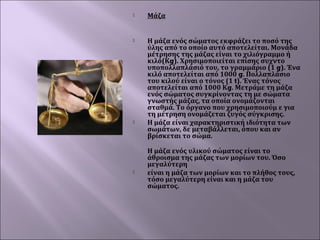 

Μάζα



Η μάζα ενός σώματος εκφράζει το ποσό της
ύλης από το οποίο αυτό αποτελείται. Μονάδα
μέτρησης της μάζας είναι το χιλιόγραμμο ή
κιλό(Κg). Χρησιμοποιείται επίσης συχντο
υποπολλαπλάσιό του, το γραμμάριο (1 g). Ένα
κιλό αποτελείται από 1000 g. Πολλαπλάσιο
του κιλού είναι ο τόνος (1 t). Ένας τόνος
αποτελείται από 1000 Κg. Μετράμε τη μάζα
ενός σώματος συγκρίνοντας τη με σώματα
γνωστής μάζας, τα οποία ονομάζονται
σταθμά. Το όργανο που χρησιμοποιούμ ε για
τη μέτρηση ονομάζεται ζυγός σύγκρισης.
Η μάζα είναι χαρακτηριστική ιδιότητα των
σωμάτων, δε μεταβάλλεται, όπου και αν
βρίσκεται το σώμα.  





Η μάζα ενός υλικού σώματος είναι το
άθροισμα της μάζας των μορίων του. Όσο
μεγαλύτερη
είναι η μάζα των μορίων και το πλήθος τους,
τόσο μεγαλύτερη είναι και η μάζα του
σώματος.

 