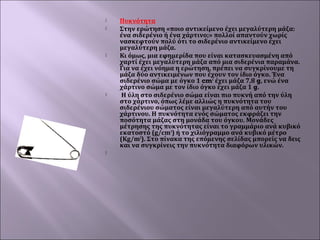 








Πυκνότητα
Στην ερώτηση «ποιο αντικείμενο έχει μεγαλύτερη μάζα:
ένα σιδερένιο ή ένα χάρτινο;» πολλοί απαντούν χωρίς
νασκεφτούν πολύ ότι το σιδερένιο αντικείμενο έχει
μεγαλύτερη μάζα.
Κι όμως, μια εφημερίδα που είναι κατασκευασμένη από
χαρτί έχει μεγαλύτερη μάζα από μια σιδερένια παραμάνα.
Για να έχει νόημα η ερώτηση, πρέπει να συγκρίνουμε τη
μάζα δύο αντικειμένων που έχουν τον ίδιο όγκο. Ένα
σιδερένιο σώμα με όγκο 1 cm3 έχει μάζα 7,8 g, ενώ ένα
χάρτινο σώμα με τον ίδιο όγκο έχει μάζα 1 g.
Η ύλη στο σιδερένιο σώμα είναι πιο πυκνή από την ύλη
στο χάρτινο, όπως λέμε αλλιώς η πυκνότητα του
σιδερένιου σώματος είναι μεγαλύτερη από αυτήν του
χάρτινου. Η πυκνότητα ενός σώματος εκφράζει την
ποσότητα μάζας στη μονάδα του όγκου. Μονάδες
μέτρησης της πυκνότητας είναι το γραμμάριο ανά κυβικό
εκατοστό (g/cm3) ή το χιλιόγραμμο ανά κυβικό μέτρο
(Κg/m3). Στο πίνακα της επόμενης σελίδας μπορείς να δεις
και να συγκρίνεις την πυκνότητα διαφόρων υλικών.
 

 