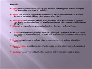 Γλωσσάρι
 
 Όγκος ενός σώματος ονομάζεται ο χώρος που αυτό καταλαμβάνει. Μονάδα μέτρησης 
του όγκου είναι το κυβικό μέτρο (1 m3). 
 
 Η μάζα ενός σώματος εκφράζει το ποσό της ύλης από το οποίο αποτελείται. Μονάδα 
μέτρησης της μάζας είναι το χιλιόγραμμο ή κιλό (1 Κg). 
 
 Η πυκνότητα ενός σώματος εκφράζει την ποσότητα μάζας του σώματος στη μονάδα 
του όγκου. Μονάδα μέτρησης της πυκνότητας είναι το χιλιόγραμμο ανά κυβικό μέτρο 
(1 Κg/m3).  
 Μόριο είναι το μικρότερο τμήμα ενός υλικού που διατηρεί τις ιδιότητές του.
 


Άτομο ονομάζεται το σωματίδιο που αποτελείται από τον πυρήνα και τα ηλεκτρόνια 
που περιστρέφονται γύρω από τον πυρήνα. Ο πυρήνας αποτελείται από πρωτόνια και 
νετρόνια.  

 Στοιχεία ονομάζονται τα καθαρά σώματα που αποτελούνται από ένα μόνο είδος 
ατόμων. 
 
 Χημικές ενώσεις ονομάζονται τα καθαρά σώματα που αποτελούνται από διαφορετικά 
άτομα.
 
 Κουάρκς ονομάζονται τα θεμελιώδη σωματίδια από τα οποία αποτελείται η ύλη.

 