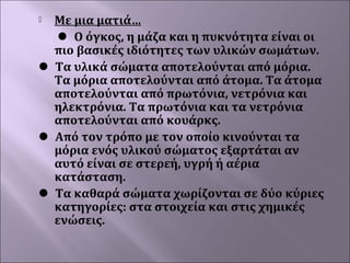Με μια ματιά… 
 Ο όγκος, η μάζα και η πυκνότητα είναι οι 
πιο βασικές ιδιότητες των υλικών σωμάτων. 
 Τα υλικά σώματα αποτελούνται από μόρια. 
Τα μόρια αποτελούνται από άτομα. Τα άτομα 
αποτελούνται από πρωτόνια, νετρόνια και 
ηλεκτρόνια. Τα πρωτόνια και τα νετρόνια 
αποτελούνται από κουάρκς. 
 Από τον τρόπο με τον οποίο κινούνται τα 
μόρια ενός υλικού σώματος εξαρτάται αν 
αυτό είναι σε στερεή, υγρή ή αέρια 
κατάσταση.  
 Τα καθαρά σώματα χωρίζονται σε δύο κύριες 
κατηγορίες: στα στοιχεία και στις χημικές 
ενώσεις.


 