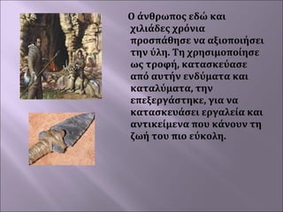 Ο άνθρωπος εδώ και
χιλιάδες χρόνια
προσπάθησε να αξιοποιήσει
την ύλη. Τη χρησιμοποίησε
ως τροφή, κατασκεύασε
από αυτήν ενδύματα και
καταλύματα, την
επεξεργάστηκε, για να
κατασκευάσει εργαλεία και
αντικείμενα που κάνουν τη
ζωή του πιο εύκολη.
 

 