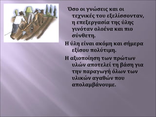 Όσο οι γνώσεις και οι
τεχνικές του εξελίσσονταν,
η επεξεργασία της ύλης
γινόταν ολοένα και πιο
σύνθετη.
Η ύλη είναι ακόμη και σήμερα
εξίσου πολύτιμη.
Η αξιοποίηση των πρώτων
υλών αποτελεί τη βάση για
την παραγωγή όλων των
υλικών αγαθών που
απολαμβάνουμε.

 