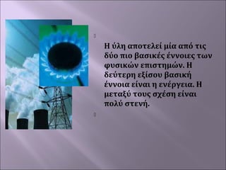 



Η ύλη αποτελεί μία από τις
δύο πιο βασικές έννοιες των
φυσικών επιστημών. Η
δεύτερη εξίσου βασική
έννοια είναι η ενέργεια. Η
μεταξύ τους σχέση είναι
πολύ στενή.
 

 