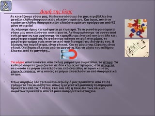 Δομή της ύλης



Αν κοιτάξουμε γύρω μας, θα διαπιστώσουμε ότι μας περιβάλλει ένα
μεγάλο πλήθοςδιαφορετικών υλικών σωμάτων. Και όμως, αυτό το
τεράστιο πλήθος διαφορετικών υλικών σωμάτων προέρχεται από 92
μόνο στοιχεία!
Ας πάρουμε όμως τα πράγματα με τη σειρά. Τα περισσότερα σώματα
γύρω μας αποτελούνται από μίγματα. Αν διαχωρίσουμε τα συστατικά
ενός μίγματος και αρχίσουμε να τεμαχίζουμε ένα από αυτά σε όλο κα ι
μικρότερα κομμάτια, θα φτάσουμε κάποια στιγμή στο μόριο, το
μικρότερο τμήμα ενός συστατικού που διατηρεί τις ιδιότητές του. Η
ζάχαρη, για παράδειγμα, είναι γλυκιά. Και το μόριο της ζάχαρης είναι
γλυκό. Ο σίδηρος έλκεται από το μαγνήτη. Και το μόριο του σιδήρου
έλκεται από το μαγνήτη…
 



Τα μόρια αποτελούνται από ακόμη μικρότερα σωματίδια, τα άτομα. Τα
καθαρά σώματα χωρίζονται σε δύο κύριες κατηγορίες: στα στοιχεία,
στα οποία τα μόρια αποτελούνται από ένα είδος ατόμων και στις
χημικές ενώσεις, στις οποίες τα μόρια αποτελούνται από διαφορετικά
άτομα.



Όπως ακριβώς όλο το πλούσιο λεξιλόγιό μας προκύπτει από τα 24
γράμματα του αλφάβητου, όπως η μαγευτική μουσική πολυμορφία
προκύπτει από τις 7 νότες, έτσι και όλη η ποικιλία των υλικών
σωμάτων προκύπτει από 92 μόνο διαφορετικά στοιχεία.

 