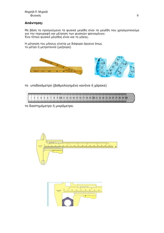 Μιχαήλ Π. Μιχαήλ
Φυσικός
Απάντηση:
Με βάση τα προηγούµενα τα φυσικά µεγέθη είναι τα µεγέθη που χρησιµοποιούµε
για την περιγραφή και µέτρηση των φυσικών φαινοµένων.
Ένα τέτοιο φυσικό µέγεθος είναι και το µήκος.
Η µέτρηση του µήκους γίνεται µε διάφορα όργανα όπως
το µέτρο ή µετροταινία (µεζούρα)
το υποδεκάµετρο (βαθµολογηµένο κανόνα ή χάρακα)
το διαστηµόµετρο ή µικρόµετρο.
Φυσικός
Με βάση τα προηγούµενα τα φυσικά µεγέθη είναι τα µεγέθη που χρησιµοποιούµε
για την περιγραφή και µέτρηση των φυσικών φαινοµένων.
Ένα τέτοιο φυσικό µέγεθος είναι και το µήκος.
Η µέτρηση του µήκους γίνεται µε διάφορα όργανα όπως
το µέτρο ή µετροταινία (µεζούρα)
το υποδεκάµετρο (βαθµολογηµένο κανόνα ή χάρακα)
το διαστηµόµετρο ή µικρόµετρο.
Φυσικός 9
Με βάση τα προηγούµενα τα φυσικά µεγέθη είναι τα µεγέθη που χρησιµοποιούµε
 