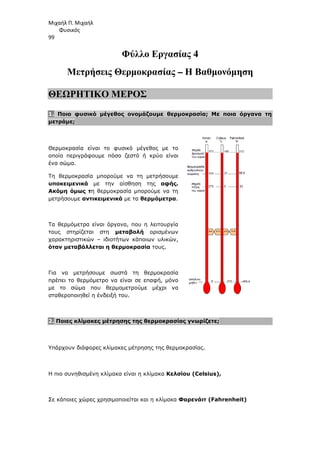 Μιχαήλ Π. Μιχαήλ
Φυσικός
99
Φύλλο Εργασίας 4
Μετρήσεις Θερµοκρασίας – Η Βαθµονόµηση
ΘΕΩΡΗΤΙΚΟ ΜΕΡΟΣ
1. Ποιο φυσικό µέγεθος ονοµάζουµε θερµοκρασία; Με ποια όργανα τη
µετράµε;
Θερµοκρασία είναι το φυσικό µέγεθος µε το
οποίο περιγράφουµε πόσο ζεστό ή κρύο είναι
ένα σώµα.
Τη θερµοκρασία µπορούµε να τη µετρήσουµε
υποκειµενικά µε την αίσθηση της αφής.
Ακόµη όµως τη θερµοκρασία µπορούµε να τη
µετρήσουµε αντικειµενικά µε τα θερµόµετρα.
Τα θερµόµετρα είναι όργανα, που η λειτουργία
τους στηρίζεται στη µεταβολή ορισµένων
χαρακτηριστικών – ιδιοτήτων κάποιων υλικών,
όταν µεταβάλλεται η θερµοκρασία τους.
Για να µετρήσουµε σωστά τη θερµοκρασία
πρέπει το θερµόµετρο να είναι σε επαφή, µόνο
µε το σώµα που θερµοµετρούµε µέχρι να
σταθεροποιηθεί η ένδειξή του.
2. Ποιες κλίµακες µέτρησης της θερµοκρασίας γνωρίζετε;
Υπάρχουν διάφορες κλίµακες µέτρησης της θερµοκρασίας.
Η πιο συνηθισµένη κλίµακα είναι η κλίµακα Κελσίου (Celsius),
Σε κάποιες χώρες χρησιµοποιείται και η κλίµακα Φαρενάιτ (Fahrenheit)
 