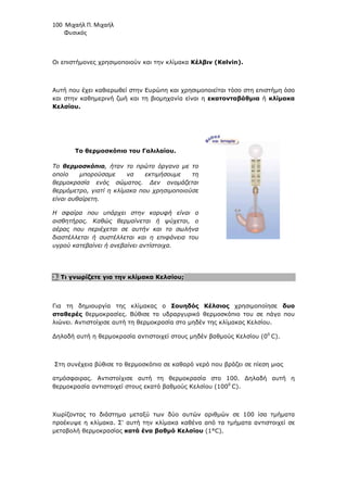 100 Μιχαήλ Π. Μιχαήλ
Φυσικός
Οι επιστήµονες χρησιµοποιούν και την κλίµακα Κέλβιν (Kelvin).
Αυτή που έχει καθιερωθεί στην Ευρώπη και χρησιµοποιείται τόσο στη επιστήµη όσο
και στην καθηµερινή ζωή και τη βιοµηχανία είναι η εκατονταβάθµια ή κλίµακα
Κελσίου.
Το θερµοσκόπιο του Γαλιλαίου.
Το θερµοσκόπιο, ήταν το πρώτο όργανο µε το
οποίο µπορούσαµε να εκτιµήσουµε τη
θερµοκρασία ενός σώµατος. ∆εν ονοµάζεται
θερµόµετρο, γιατί η κλίµακα που χρησιµοποιούσε
είναι αυθαίρετη.
Η σφαίρα που υπάρχει στην κορυφή είναι ο
αισθητήρας. Καθώς θερµαίνεται ή ψύχεται, ο
αέρας που περιέχεται σε αυτήν και το σωλήνα
διαστέλλεται ή συστέλλεται και η επιφάνεια του
υγρού κατεβαίνει ή ανεβαίνει αντίστοιχα.
3. Τι γνωρίζετε για την κλίµακα Κελσίου;
Για τη δηµιουργία της κλίµακας ο Σουηδός Κέλσιος χρησιµοποίησε δυο
σταθερές θερµοκρασίες. Βύθισε το υδραργυρικό θερµοσκόπιο του σε πάγο που
λιώνει. Αντιστοίχισε αυτή τη θερµοκρασία στο µηδέν της κλίµακας Κελσίου.
∆ηλαδή αυτή η θερµοκρασία αντιστοιχεί στους µηδέν βαθµούς Κελσίου (00
C).
Στη συνέχεια βύθισε το θερµοσκόπιο σε καθαρό νερό που βράζει σε πίεση µιας
ατµόσφαιρας. Αντιστοίχισε αυτή τη θερµοκρασία στο 100. ∆ηλαδή αυτή η
θερµοκρασία αντιστοιχεί στους εκατό βαθµούς Κελσίου (1000
C).
Χωρίζοντας το διάστηµα µεταξύ των δύο αυτών αριθµών σε 100 ίσα τµήµατα
προέκυψε η κλίµακα. Σ' αυτή την κλίµακα καθένα από τα τµήµατα αντιστοιχεί σε
µεταβολή θερµοκρασίας κατά ένα βαθµό Κελσίου (1°C).
 