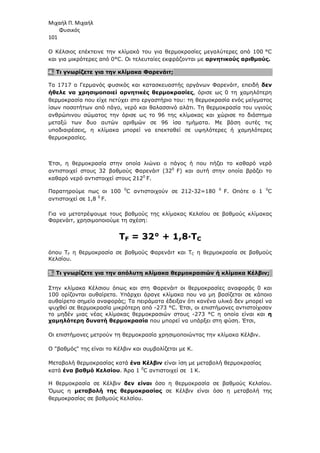 Μιχαήλ Π. Μιχαήλ
Φυσικός
101
Ο Κέλσιος επέκτεινε την κλίµακά του για θερµοκρασίες µεγαλύτερες από 100 °C
και για µικρότερες από 0°C. Οι τελευταίες εκφράζονται µε αρνητικούς αριθµούς.
4. Τι γνωρίζετε για την κλίµακα Φαρενάιτ;
Το 1717 ο Γερµανός φυσικός και κατασκευαστής οργάνων Φαρενάιτ, επειδή δεν
ήθελε να χρησιµοποιεί αρνητικές θερµοκρασίες, όρισε ως 0 τη χαµηλότερη
θερµοκρασία που είχε πετύχει στο εργαστήριο του: τη θερµοκρασία ενός µείγµατος
ίσων ποσοτήτων από πάγο, νερό και θαλασσινό αλάτι. Τη θερµοκρασία του υγιούς
ανθρώπινου σώµατος την όρισε ως το 96 της κλίµακας και χώρισε το διάστηµα
µεταξύ των δυο αυτών αριθµών σε 96 ίσα τµήµατα. Με βάση αυτές τις
υποδιαιρέσεις, η κλίµακα µπορεί να επεκταθεί σε υψηλότερες ή χαµηλότερες
θερµοκρασίες.
Έτσι, η θερµοκρασία στην οποία λιώνει ο πάγος ή που πήζει το καθαρό νερό
αντιστοιχεί στους 32 βαθµούς Φαρενάιτ (320
F) και αυτή στην οποία βράζει το
καθαρό νερό αντιστοιχεί στους 2120
F.
Παρατηρούµε πως οι 100 0
C αντιστοιχούν σε 212-32=180 0
F. Οπότε ο 1 0
C
αντιστοιχεί σε 1,8 0
F.
Για να µετατρέψουµε τους βαθµούς της κλίµακας Κελσίου σε βαθµούς κλίµακας
Φαρενάιτ, χρησιµοποιούµε τη σχέση:
TF = 32° + 1,8·TC
όπου TF η θερµοκρασία σε βαθµούς Φαρενάιτ και TC η θερµοκρασία σε βαθµούς
Κελσίου.
5. Τι γνωρίζετε για την απόλυτη κλίµακα θερµοκρασιών ή κλίµακα Κέλβιν;
Στην κλίµακα Κέλσιου όπως και στη Φαρενάιτ οι θερµοκρασίες αναφοράς 0 και
100 ορίζονται αυθαίρετα. Υπάρχει άραγε κλίµακα που να µη βασίζεται σε κάποιο
αυθαίρετο σηµείο αναφοράς; Τα πειράµατα έδειξαν ότι κανένα υλικό δεν µπορεί να
ψυχθεί σε θερµοκρασία µικρότερη από -273 °C. Έτσι, οι επιστήµονες αντιστοίχισαν
το µηδέν µιας νέας κλίµακας θερµοκρασιών στους -273 °C η οποία είναι και η
χαµηλότερη δυνατή θερµοκρασία που µπορεί να υπάρξει στη φύση. Έτσι,
Οι επιστήµονες µετρούν τη θερµοκρασία χρησιµοποιώντας την κλίµακα Κέλβιν.
Ο βαθµός της είναι το Κέλβιν και συµβολίζεται µε Κ.
Μεταβολή θερµοκρασίας κατά ένα Κέλβιν είναι ίση µε µεταβολή θερµοκρασίας
κατά ένα βαθµό Κελσίου. Άρα 1 0
C αντιστοιχεί σε 1 Κ.
Η θερµοκρασία σε Κέλβιν δεν είναι όσο η θερµοκρασία σε βαθµούς Κελσίου.
Όµως η µεταβολή της θερµοκρασίας σε Κέλβιν είναι όσο η µεταβολή της
θερµοκρασίας σε βαθµούς Κελσίου.
 