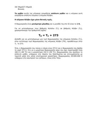 102 Μιχαήλ Π. Μιχαήλ
Φυσικός
Το µηδέν αυτής της κλίµακας ονοµάζεται απόλυτο µηδέν και η κλίµακα αυτή
ονοµάζεται απόλυτη κλίµακα ή κλίµακα Κέλβιν.
Η κλίµακα Κέλβιν έχει µόνο θετικές τιµές.
Η θερµοκρασία είναι µονόµετρο µέγεθος και η µονάδα της στο SI είναι το 1 Κ.
Για να µετατρέψουµε τους βαθµούς Κελσίου (TC) σε βαθµούς Κέλβιν (TK),
χρησιµοποιούµε την αριθµητική σχέση:
TK = TC + 273
∆ηλαδή για να µετατρέψουµε µια τιµή θερµοκρασίας της κλίµακας Κελσίου (ΤC),
στην αντίστοιχη τιµή θερµοκρασίας της κλίµακας Κέλβιν (TK), προσθέτουµε στην
ΤC το 273.
Έτσι, η θερµοκρασία που λιώνει ο πάγος είναι 273 Κ και η θερµοκρασία που βράζει
το νερό 373 Κ. Στη γη η µικρότερη θερµοκρασία αέρα που έχει παρατηρηθεί είναι
184 Κ (-89 °C) και η µεγαλύτερη 332 Κ (59 °C). Θερµοκρασίες που αγγίζουν το
απόλυτο µηδέν, υπάρχουν στα πέρατα του διαστήµατος και επιτυγχάνονται µε
τεχνητά µέσα στα γήινα επιστηµονικά εργαστήρια. Θερµοκρασίες 20.000.000 Κ
υπάρχουν στο εσωτερικό των αστέρων, όπως στον Ήλιο.
 