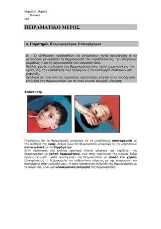 Μιχαήλ Π. Μιχαήλ
Φυσικός
103
ΠΕΙΡΑΜΑΤΙΚΟ ΜΕΡΟΣ
α. Παρατηρώ, Πληροφορούµαι, Ενδιαφέροµαι
6. Οι άνθρωποι προσπαθούν να εκτιµήσουν κατά προσέγγιση ή να
µετρήσουν µε ακρίβεια τη θερµοκρασία του περιβάλλοντος, των διαφόρων
σωµάτων ή και τη θερµοκρασία του σώµατός τους.
Πολλές φορές η µέτρηση της θερµοκρασίας είναι πολύ σηµαντική για την
υγεία µας, την κατάσταση των τροφίµων ή τη λειτουργία συσκευών και
µηχανών.
Σχολίασε σε ποια από τις παραπάνω περιπτώσεις γίνεται κατά προσέγγιση
εκτίµηση της θερµοκρασίας και σε ποια γίνεται ακριβής µέτρηση;
Απάντηση:
Γνωρίζουµε ότι τη θερµοκρασία µπορούµε να τη µετρήσουµε υποκειµενικά µε
την αίσθηση της αφής. Ακόµη όµως τη θερµοκρασία µπορούµε να τη µετρήσουµε
αντικειµενικά µε τα θερµόµετρα.
Στην περίπτωση της εικόνας αριστερά γίνεται µέτρηση –µε ακρίβεια– της
θερµοκρασίας µε χρήση θερµοµέτρου, ενώ στην περίπτωση της εικόνας δεξιά
έχουµε εκτίµηση –κατά προσέγγιση– της θερµοκρασίας µε επαφή του χεριού
(συγκρίνοντας τη θερµοκρασία του ανθρωπίνου σώµατος µε την εκτιµώµενη και
βασιζόµενοι στην εµπειρία µας). H κατά προσέγγιση εκτίµηση της θερµοκρασίας µε
το σώµα µας, είναι µια υποκειµενική εκτίµηση της θερµοκρασίας.
 