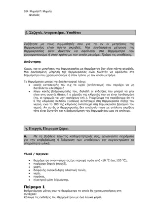 104 Μιχαήλ Π. Μιχαήλ
Φυσικός
β. Συζητώ, Αναρωτιέµαι, Υποθέτω
Συζήτησε µε τους συµµαθητές σου για το αν οι µετρήσεις της
θερµοκρασίας είναι πάντα ακριβείς. Μια λανθασµένη µέτρηση της
θερµοκρασίας είναι δυνατόν να οφείλεται στο θερµόµετρο που
χρησιµοποιούµε ή στον τρόπο µε τον οποίο µετράµε. Γράψε τις υποθέσεις.
Απάντηση:
Όµως, και οι µετρήσεις της θερµοκρασίας µε θερµόµετρο δεν είναι πάντα ακριβείς.
Μια λανθασµένη µέτρηση της θερµοκρασίας είναι δυνατόν να οφείλεται στο
θερµόµετρο που χρησιµοποιούµε ή στον τρόπο µε τον οποίο µετράµε.
Το θερµόµετρο µπορεί να δυσλειτουργεί λόγω:
• κακής κατασκευής του π.χ το υγρό (οινόπνευµα) που περιέχει να µη
διατέλλεται ελεύθερα ή
• λόγω κακής βαθµονόµησής του, δηλαδή οι ενδείξεις του µπορεί να µην
είναι στις σωστές θέσεις ή η χάραξη της κλίµακάς του να είναι λανθασµένη
(πχ. οι γραµµές να µην ισαπέχουν κτλ.). Γνωρίζουµε για παράδειγµα ότι το
0 της κλίµακας Κελσίου (Celsius) αντιστοιχεί στη θερµοκρασία πήξης του
νερού, ενώ το 100 της κλίµακας αντιστοιχεί στη θερµοκρασία βρασµού του
νερού. Αν αυτές οι θερµοκρασίες δεν υπολογίστηκαν µε απόλυτη ακρίβεια
τότε είναι δυνατόν και η βαθµονόµηση του θερµοµέτρου µας να απέτυχε.
γ. Ενεργώ, Πειραµατίζοµαι
6. Με τη βοήθεια του/της καθηγητή/τριάς σας, οργανώστε πειράµατα
για την επιβεβαίωση ή διάψευση των υποθέσεων και συγκεντρώστε τα
απαραίτητα υλικά.
Υλικά / Όργανα:
• θερµόµετρο οινοπνεύµατος (µε περιοχή τιµών από -10 0
C έως 120 0
C),
• πυρίµαχο δοχείο (πυρέξ),
• χαρτί,
• διαφανής αυτοκόλλητη πλαστική ταινία,
• νερό,
• παγάκια,
• ηλεκτρικό µάτι θέρµανσης.
Πείραµα 1
Βαθµονόµησε µόνος σου το θερµόµετρο το οποίο θα χρησιµοποιήσεις στη
συνέχεια:
Κάλυψε τις ενδείξεις του θερµοµέτρου µε ένα λευκό χαρτί.
 