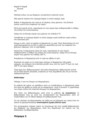 Μιχαήλ Π. Μιχαήλ
Φυσικός
105
Κόλλησε επάνω του µια διαφανή, αυτοκόλλητη πλαστική ταινία.
Ρίξε αρκετά παγάκια στο πυρίµαχο δοχείο το οποίο περιέχει νερό.
Βύθισε το θερµόµετρο στο νερό µε τα παγάκια, όπως φαίνεται στη διπλανή
εικόνα, κοντά στην επιφάνεια του νερού.
Μετά από µερικά λεπτά, παρατήρησε σε ποιο σηµείο έχει σταθεροποιηθεί η στάθµη
της στήλης του οινοπνεύµατος.
Γράψε στο αντίστοιχο σηµείο τους χαρτιού την ένδειξη 0 0
C.
Τοποθέτησε το πυρίµαχο δοχείο το οποίο περιέχει µικρή ποσότητα νερού επάνω
στο ηλεκτρικό µάτι.
Άναψε το µάτι, ώστε να αρχίσει να θερµαίνεται το νερό. Όταν διαπιστώσεις ότι στο
νερό δηµιουργούνται σε όλη τη µάζα του φυσαλίδες και από την επιφάνειά του
βγαίνουν υδρατµοί, τότε το νερό βράζει.
Κρατώντας το θερµόµετρο µέσα στο νερό, παρατήρησε σε ποιο σηµείο
σταθεροποιείται η στάθµη της στήλης του οινοπνεύµατος. Γράψε στο αντίστοιχο
σηµείο τους χαρτιού την ένδειξη 100 0
C.
Αποµάκρυνε το θερµόµετρο από το νερό και σβήσε το µάτι.
Σηµείωσε στο χαρτί µε το οποίο έχεις καλύψει το θερµόµετρο 100 µικρές
γραµµές, που απέχουν ίση απόσταση µεταξύ τους, από την τιµή 0 0
C έως την τιµή
100 0
C που έχεις γράψει.
Τώρα έχεις ένα βαθµονοµηµένο από εσένα θερµόµετρο. Βαθµονόµηση γίνεται
και σε άλλα όργανα µέτρησης. Συζήτησε µε τους συµµαθητές σου και µε τον/την
καθηγητή/τριά σου.
Απάντηση:
Πείραµα 1 (για τον έλεγχο του θερµοµέτρου)
Οι µαθητές θα πρέπει να προσέξουν ώστε να τοποθετήσουν το θερµόµετρο µέσα
στο νερό που βράζει µε κλίση για να αποφεύγεται –κατά το δυνατό– η υγροποίηση
των ατµών επάνω στο πλαστικό κάλυµµα του θερµοµέτρου.
Στο τέλος της βαθµονόµησης καλό είναι οι µαθητές να συγκρίνουν τη
βαθµονόµησή τους µε αυτή του κατασκευαστή του θερµοµέτρου, ώστε να
αναρωτηθούν για τα πιθανά σφάλµα στη βαθµονόµησή τους.
Για την µέτρηση της θερµοκρασίας της πήξης και του βρασµού του νερού είναι πιο
σωστό να χρησιµοποιήσουµε απεσταγµένο (χωρίς άλατα) νερό.
Στο συγκεκριµένο πείραµα πρέπει να επιµείνουµε όχι στην ακριβή βαθµονόµηση
και διόρθωση του θερµοµέτρου, αλλά στη διερεύνηση του τρόπου και της
διαδικασίας της βαθµονόµησης.
Πείραµα 2
 