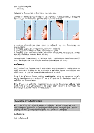 106 Μιχαήλ Π. Μιχαήλ
Φυσικός
Κρέµασε το θερµόµετρο σε έναν τοίχο της τάξης σου.
Ζήτησε από τέσσερις συµµαθητές σου να µετρήσουν τη θερµοκρασία, ο ένας µετά
τον άλλο, µε τον τρόπο που φαίνεται στις παρακάτω εικόνες:
ο πρώτος, πλησιάζοντας πάρα πολύ το πρόσωπό του στο θερµόµετρο και
αγγίζοντάς το
ο δεύτερος, χωρίς να πλησιάζει πολύ, κοιτώντας οριζόντια
ο τρίτος, χωρίς να πλησιάζει πολύ, κοιτώντας από ψηλά
ο τέταρτος, χωρίς να πλησιάζει πολύ, κοιτώντας από χαµηλά, και χωρίς να λέει την
τιµή που διάβασε ο καθένας στους άλλους:
Τι παρατηρείς συγκρίνοντας τις τέσσερις τιµές; Συµπίπτουν ή διαφέρουν µεταξύ
τους; Αν διαφέρουν, ποια θεωρείς ότι είναι η πιο ακριβής και γιατί;
Απάντηση:
Ο 1ος
µαθητής δε διαβάζει σωστά την ένδειξη του θερµοµέτρου επειδή βρίσκεται
πολύ κοντά στο θερµόµετρο και επηρεάζει τις ενδείξεις του µε την αναπνοή του
αλλά και µε το χέρι του που απρόσεκτα ακουµπά σε αυτό.
Στην 3η
και 4η
εικόνα έχουµε σφάλµα παράλλαξης, λόγω της µη σωστής οπτικής
γωνίας (γωνία µέτρησης) οπότε ο 3ος
και ο 4ος
µαθητής δεν διαβάζουν σωστά τις
ενδείξεις του θερµοµέτρου.
Στην 2η
εικόνα ο µαθητής - παρατηρητής κοιτάζει το θερµόµετρο κάθετα προς
αυτό. Τότε η γωνία µέτρησης είναι 90 µοιρών (900
) και είναι η περίπτωση που
διαβάζουµε τη σωστή ένδειξη του θερµοµέτρου.
δ. Συµπεραίνω, Καταγράφω
6. Με βάση τις ενέργειές σου στο πείραµα 1 και τις συζητήσεις που
ακολούθησαν, γράψε τα συµπεράσµατά σου για τη σκοπιµότητα, µερικές
φορές, και τον τρόπο βαθµονόµησης των οργάνων µέτρησης.
Απάντηση:
Από το Πείραµα 1
 