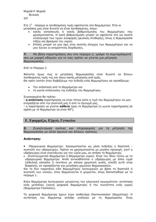 Μιχαήλ Π. Μιχαήλ
Φυσικός
107
Στο 10
πείραµα οι λανθασµένες τιµές οφείλονται στο θερµόµετρο. Έτσι οι
µετρήσεις µας είναι δυνατό να είναι λανθασµένες, λόγω:
• κακής κατασκευής ή κακής βαθµονόµησης του θερµοµέτρου που
χρησιµοποιείται. Η κακή βαθµονόµηση µπορεί να οφείλεται στο µη σωστό
υπολογισµό των τιµών αναφοράς (φυσικές σταθερές), όπως η θερµοκρασία
πήξης και βρασµού του νερού.
• Επίσης µπορεί να µην έχει γίνει σωστός έλεγχος των θερµοµέτρων και να
µην έγιναν οι απαραίτητες διορθώσεις.
7. Με βάση παρατηρήσεις σου στο πείραµα 2, γράψε τα συµπεράσµατά
σου µε µορφή οδηγιών για το πώς πρέπει να γίνεται µια µέτρηση
θερµοκρασίας.
Από το Πείραµα 2
Φαίνεται όµως πως οι µετρήσεις θερµοκρασίας είναι δυνατό να δίνουν
λανθασµένες τιµές της και λόγω κακής µέτρησης από εµάς.
Θα πρέπι λοιπόν όταν διαβάζουµε την ένδειξη ενός θερµοµέτρου να προσέξουµε:
• Την απόσταση από το θερµόµετρο και
• τη γωνία ανάγνωσης της ένδειξης του θερµοµέτρου.
Συγκεκριµένα θα πρέπει:
- η απόσταση παρατήρησης να είναι τέτοια ώστε η τιµή του θερµοµέτρου να µην
επηρεάζεται από την αναπνοή µας ή από το άγγιγµά µας,
- η παρατήρηση να γίνεται κάθετα προς το θερµόµετρο (η γωνία παρατήρησης σε
σχέση µε το θερµόµετρο να είναι 900
).
Ε. Εφαρµόζω, Εξηγώ, Γενικεύω
3. Συγκέντρωσε εικόνες και πληροφορίες για τη µέτρηση της
θερµοκρασίας µε άλλα όργανα και άλλους τρόπους.
Απάντηση:
• Υδραργυρικό θερµόµετρο: Χρησιµοποιείται ως µέσο ένδειξης η διαστολή -
συστολή του υδραργύρου. Πρέπει να χρησιµοποιείται µε µεγάλη προσοχή, γιατί ο
υδράργυρος είναι επικίνδυνος για την υγεία µας, αν σπάσει το θερµόµετρο.
• Οινοπνευµατικό θερµόµετρο ή Θερµόµετρο υγρού: Είναι του ίδιου τύπου µε το
υδραργυρικό θερµόµετρο. Απλά αντικαθίσταται ο υδράργυρος µε άλλο υγρό
(αιθυλική αλκοόλη ή πεντάνιο µε κάποια χρωστική ουσία, επειδή αυτά είναι
διαφανή), αν προορίζονται για µετρήσεις χαµηλών θερµοκρασιών.
Και τα δυο παραπάνω είδη θερµοµέτρων λειτουργούν µε βάση τη διαστολή ή
συστολή των υλικών, όταν θερµαίνονται ή ψύχονται, όπως διαπιστώθηκε µε το
πείραµα 1.
Άλλα θερµόµετρα λειτουργούν µετρώντας την ηλεκτρική αγωγιµότητα- αντίσταση
ενός µετάλλου (κοινά ψηφιακά θερµόµετρα) ή την πυκνότητα ενός υγρού
(θερµόµετρο Γαλιλαίου).
Τα ψηφιακά θερµόµετρα έχουν έναν αισθητήρα thermoresistor (θερµίστορ). Η
αντίσταση του θερµίστορ αλλάζει ανάλογα µε τη θερµοκρασία. Ένας
 