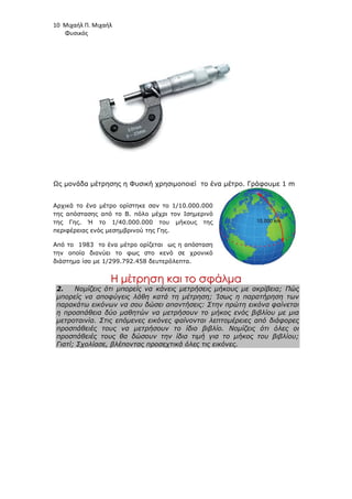 10 Μιχαήλ Π. Μιχαήλ
Φυσικός
Ως µονάδα µέτρησης η Φυσική χρησιµοποιεί το ένα µέτρο. Γράφουµε 1 m
Αρχικά το ένα µέτρο ορίστηκε σαν το 1/10.000.000
της απόστασης από το Β. πόλο µέχρι τον Ισηµερινό
της Γης. Ή το 1/40.000.000 του µήκους της
περιφέρειας ενός µεσηµβρινού της Γης.
Από το 1983 το ένα µέτρο ορίζεται ως η απόσταση
την οποία διανύει το φως στο κενό σε χρονικό
διάστηµα ίσο µε 1/299.792.458 δευτερόλεπτα.
Η
Η µ
µέ
έτ
τρ
ρη
ησ
ση
η κ
κα
αι
ι τ
το
ο σ
σφ
φά
άλ
λµ
µα
α
2. Νοµίζεις ότι µπορείς να κάνεις µετρήσεις µήκους µε ακρίβεια; Πώς
µπορείς να αποφύγεις λάθη κατά τη µέτρηση; Ίσως η παρατήρηση των
παρακάτω εικόνων να σου δώσει απαντήσεις: Στην πρώτη εικόνα φαίνεται
η προσπάθεια δύο µαθητών να µετρήσουν το µήκος ενός βιβλίου µε µια
µετροταινία. Στις επόµενες εικόνες φαίνονται λεπτοµέρειες από διάφορες
προσπάθειές τους να µετρήσουν το ίδιο βιβλίο. Νοµίζεις ότι όλες οι
προσπάθειές τους θα δώσουν την ίδια τιµή για το µήκος του βιβλίου;
Γιατί; Σχολίασε, βλέποντας προσεχτικά όλες τις εικόνες.
 