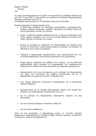 Μιχαήλ Π. Μιχαήλ
Φυσικός
109
Το εύρος των θερµοκρασιών που µπορεί να ανιχνεύσει µια υπέρυθρη κάµερα είναι
από -20 0
C έως 1500 0
C. Έχει επίσης την ικανότητα να διακρίνει θερµοκρασιακές
διαφορές µικρότερες από 0,02 0
C.
Η υπέρυθρη κάµερα µπορεί να λειτουργήσει ακόµη και στο σκοτάδι.
Μερικές εφαρµογές της θερµογραφίας είναι:
• Η διαπίστωση διαρροών σε ηλεκτρικές εγκαταστάσεις, µετασχηµατιστές,
εναέριες γραµµές µεταφοράς, καλώδια ηλεκτρικούς κινητήρες ακόµη και
στους ηλεκτρικούς πίνακες των σπιτιών.
• Ακόµη οι θερµικές κάµερες χρησιµοποιούνται σε δοµικά κατασκευές όπως
κτίρια, πόρτες, παράθυρα κ.λπ. για τον εντοπισµό θερµικών απωλειών από
τυχόν ατέλειες στη µόνωση του κτιρίου.
• Επίσης µε µετρήσεις µε εφαρµογή της θερµογραφίας σε γέφυρες είναι
δυνατό να εντοπιστούν τυχόν ρωγµές ακόµη και υγρασία που µπορούν να
οδηγήσουν στην πτώση της γέφυρας.
• Παρόµοια η θερµογραφία χρησιµοποιείται στην αεροναυπηγική για τον
εντοπισµό διαβρώσεων στα µεταλλικά εξαρτήµατα ενός αεροπλάνου.
• Ακόµη έχουµε εφαρµογή της µεθόδου στην ιατρική, π.χ στη διάγνωση
καρδιοπαθειών µέσω µέτρησης της θερµοκρασίας των προβληµατικών
αθηρωµατικών πλακών που είναι επικίνδυνες για πρόκληση εµφράγµατος.
• Χρησιµοποιείται από τους επιστήµονες για τη µέτρηση της θερµοκρασίας
των ζώων (π.χ λιονταριών στη σαβάνα) συγκρίνοντάς την µε τη
θερµοκρασία του χώµατος µε σκοπό τη διάσωσή τους.
• Στον έλεγχο δεξαµενών πυρηνικών αντιδραστήρων για τη διαπίστωση
πιθανών διαρροών.
• Χρησιµοποιείται για τη µέτρηση θερµοκρασίας ατόµων από µακριά (για
διάσωση, για καταπολέµηση της εξάπλωσης ιών κ.α.)
• για τη µέτρηση της θερµοκρασίας εξαρτηµάτων µηχανών σε ώρα
λειτουργίας,
• για την ανίχνευση διαρροών πετρελαίου καθώς και
• τον εντοπισµό παγόβουνων.
Τέλος σε ένα εργαστήριο η θερµοκάµερα µπορεί να εντοπίσει περιοχές
διαφορετικής θερµοκρασίας σε πειράµατα τριβής στερεών σωµάτων, ηλεκτρικών
κυκλωµάτων, χηµικών αντιδράσεων κτλ.
 