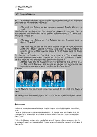 110 Μιχαήλ Π. Μιχαήλ
Φυσικός
ΣΤ. Περισσότερα…
17. Η υποκειµενικότητα της εκτίµησης της θερµοκρασίας µε το σώµα µας
ερευνάται µε το παρακάτω πείραµα:
• Ρίξε νερό της βρύσης σε ένα πυρίµαχο (pyrex) δοχείο. Ζέστανε το
νερό,
τοποθετώντας το δοχείο σε ένα αναµµένο ηλεκτρικό µάτι, έως ότου η
θερµοκρασία του να αυξηθεί και να φθάσει περίπου στους 35 0
C. Ονόµασε
το δοχείο δοχείο 1.
• Ρίξε νερό της βρύσης σε ένα δεύτερο δοχείο. Ονόµασε αυτό το
δοχείο δοχείο 2.
• Ρίξε νερό της βρύσης σε ένα τρίτο δοχείο. Ψύξε το νερό ρίχνοντας
µέσα στο δοχείο µερικά παγάκια, έως ότου η θερµοκρασία να
µειωθεί και να φθάσει περίπου στους 5 0
C. Ονόµασε αυτό το δοχείο
δοχείο 3.
Τοποθέτησε τα δοχεία το ένα δίπλα στο άλλο και ζήτησε από έναν
συµµαθητή σου να βυθίσει ένα δάχτυλο του δεξιού του χεριού στο δοχείο 1
και ένα δάχτυλο του αριστερού του χεριού στο δοχείο 3.
• Ζήτησε τώρα από το συµµαθητή σου να βυθίσει το ένα µετά το άλλο
το δύο αυτά δάχτυλα στο δοχείο 2. Γράψε τις εντυπώσεις του
συµµαθητή σου για το νερό του δοχείου 2. Είναι ζεστό
ή κρύο;
Με το δάχτυλο του αριστερού χεριού του εκτιµά ότι το νερό στο δοχείο 2
είναι
……………………………
Με το δάχτυλο του δεξιού χεριού του εκτιµά ότι το νερό στο δοχείο 2 είναι
……………………………
Απάντηση:
Κάνοντας το παραπάνω πείραµα µε τα τρία δοχεία που περιγράφεται παραπάνω,
τότε:
Όταν το δάχτυλο του αριστερού χεριού (που το είχαµε πριν στο δοχείο 3 µε το
κρύο νερό) το βυθίσουµε στο δοχείο 2 συµπεραίνουµε ότι το νερό στο δοχείο 2
είναι ζεστό.
Ενώ αν βυθίσουµε το δάχτυλο του δεξιού χεριού (που το είχαµε πριν στο δοχείο 1
µε το ζεστό νερό) στο ίδιο δοχείο 2 έχουµε την εντύπωση ότι το νερό στο δοχείο 2
είναι κρύο.
 