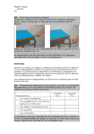 Μιχαήλ Π. Μιχαήλ
Φυσικός
111
18. Κάνε τώρα το παρακάτω πείραµα:
Ακούµπησε το δάχτυλό σου επάνω στο ξύλινο ή µε χάρτινη επίστρωση
θρανίο. Έπειτα, ακούµπησε το δάχτυλό σου στο µεταλλικό πόδι του
θρανίου.
Γράψε την εκτίµησή σου για τη θερµοκρασία του ξύλου ή χαρτιού και του
µετάλλου, συγκρίνοντάς τες:
…………………………………………………………………………………………………………
Οι παρατηρήσεις σου θα µελετηθούν και θα εξηγηθούν στο παρακάτω
φυλλάδιο όπου θα µελετηθεί η έννοια της θερµότητας.
Απάντηση:
Κάνοντας το πείραµα µε το θρανίο, ο µαθητής κατά κανόνα εκτιµά µε το δάχτυλό
του ότι η θερµοκρασία του ξύλου ή του χαρτιού είναι υψηλότερη από αυτή του
µετάλλου. Τα µέταλλα άγουν τη θερµότητα µε αποτέλεσµα να µεταφέρεται πιο
γρήγορα θερµότητα από το θερµότερο σώµα µας στο µεταλλικό πόδι του θρανίου
οπότε µας δηµιουργείται η αίσθηση του κρύου.
Στην πραγµατικότητα οι θερµοκρασίες του ξύλου και του µετάλλου µέσα στο ίδιο
δωµάτιο είναι ίσες.
19. Εκτίµησε κατά προσέγγιση, χωρίς µέτρηση, τις τιµές των παρακάτω
θερµοκρασιών (σε 0
C) και γράψτες στη δεύτερη στήλη του πίνακα. και
γράψτες στη δεύτερη στήλη του πίνακα.
Στη συνέχεια, µέτρησε µε θερµόµετρο που θα δανειστείς από το σχολείο ή
το σπίτι τις θερµοκρασίες και γράψε τις τιµές (σε 0
C) στην τρίτη στήλη του
πίνακα. Σύγκρινε και σχολίασε µε τους συµµαθητές σου.
 